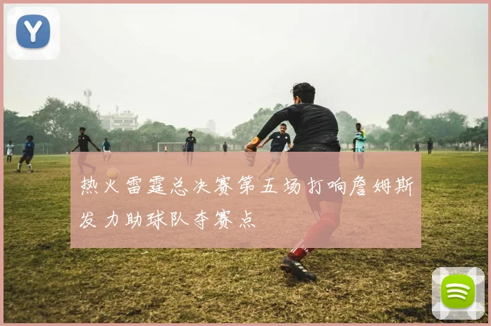 热火雷霆总决赛第五场打响詹姆斯发力助球队夺赛点