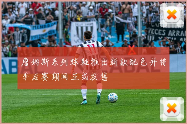 詹姆斯系列球鞋推出新款配色并将季后赛期间正式发售