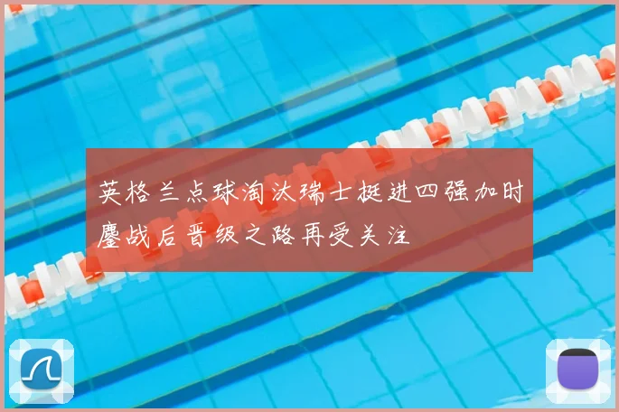 英格兰点球淘汰瑞士挺进四强加时鏖战后晋级之路再受关注