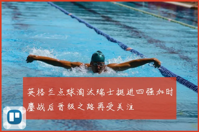 英格兰点球淘汰瑞士挺进四强加时鏖战后晋级之路再受关注