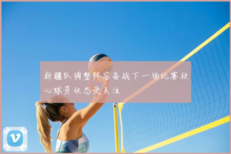 新疆队调整阵容备战下一场比赛核心球员状态受关注