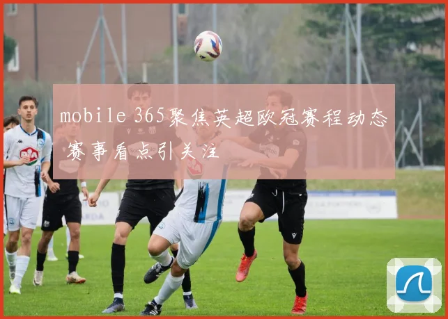 mobile 365聚焦英超欧冠赛程动态 赛事看点引关注