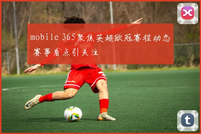 mobile 365聚焦英超欧冠赛程动态 赛事看点引关注