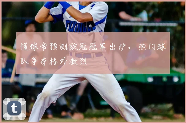 懂球帝预测欧冠冠军出炉,热门球队争夺格外激烈