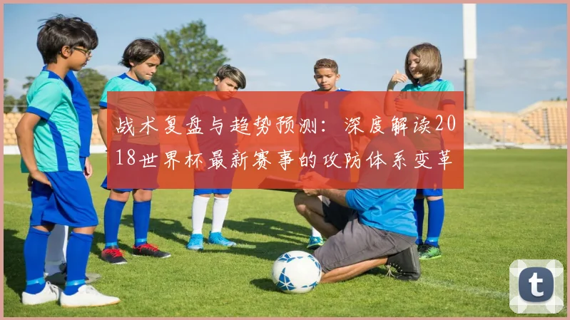 战术复盘与趋势预测：深度解读2018世界杯最新赛事的攻防体系变革